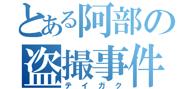 とある阿部の盗撮事件（テイガク）