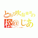 とある吹奏楽部の松＠じあ（Ｌｅｔ\'ｓ ｇｏ全国！！）