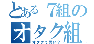 とある７組のオタク組（オタクで悪い？）