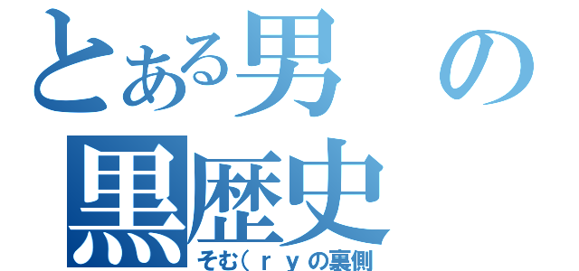 とある男の黒歴史（そむ（ｒｙの裏側）