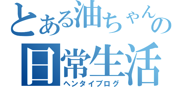 とある油ちゃんの日常生活（ヘンタイブログ）