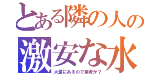 とある隣の人の激安な水（大量にあるので業者か？）