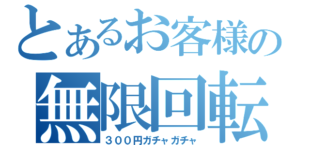 とあるお客様の無限回転（３００円ガチャガチャ）