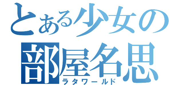 とある少女の部屋名思考（ラタワールド）