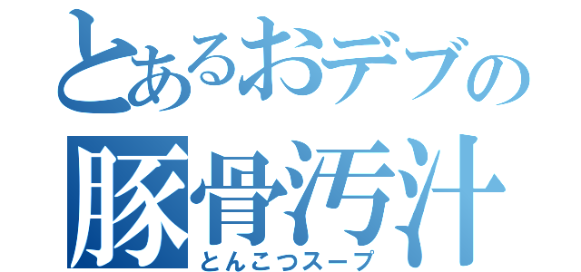 とあるおデブの豚骨汚汁（とんこつスープ）