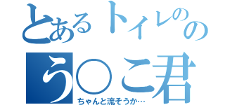 とあるトイレの中のう〇こ君（ちゃんと流そうか…）