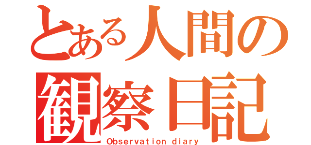 とある人間の観察日記（Ｏｂｓｅｒｖａｔｉｏｎ ｄｉａｒｙ）