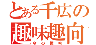 とある千広の趣味趣向（今の趣味）