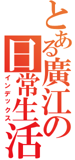 とある廣江の日常生活（インデックス）