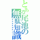 とある尾池の無駄知識（オタオタオタ）