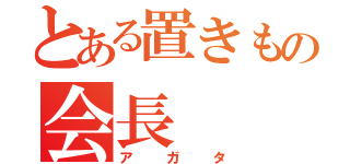 とある置きもの会長（アガタ）