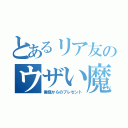 とあるリア友のウザい魔除け（俺様からのプレゼント）