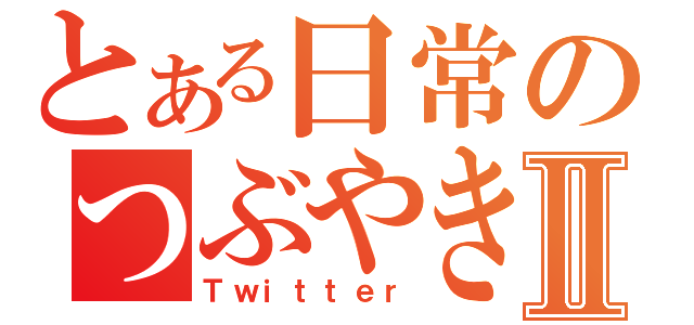 とある日常のつぶやきⅡ（Ｔｗｉｔｔｅｒ）