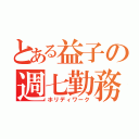 とある益子の週七勤務（ホリディワーク）