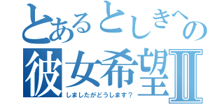 とあるとしきへの彼女希望到着Ⅱ（しましたがどうします？）