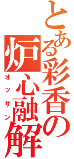 とある彩香の炉心融解（オッサン）