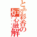 とある彩香の炉心融解（オッサン）