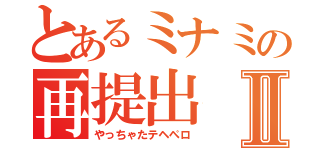 とあるミナミの再提出Ⅱ（やっちゃたテヘペロ）