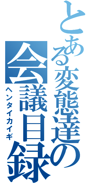 とある変態達の会議目録（ヘンタイカイギ）