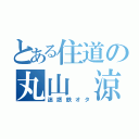 とある住道の丸山 涼（迷惑鉄オタ）