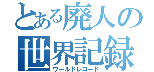 とある廃人の世界記録（ワールドレコード）