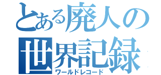 とある廃人の世界記録（ワールドレコード）