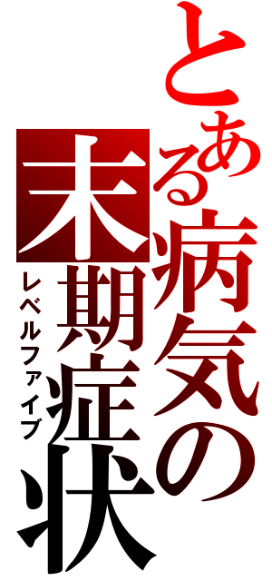 とある病気の末期症状（レベルファイブ）