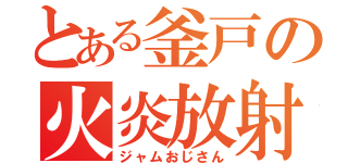 とある釜戸の火炎放射（ジャムおじさん）