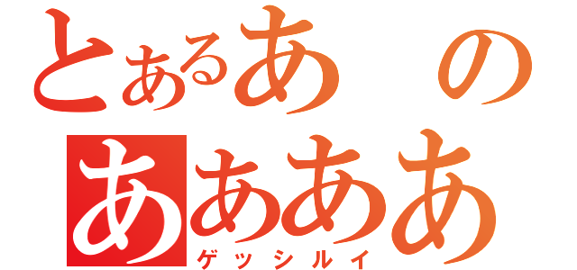 とあるあのああああああああああ（ゲッシルイ）