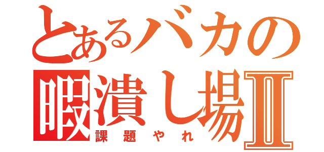 とあるバカの暇潰し場Ⅱ（課題やれ）