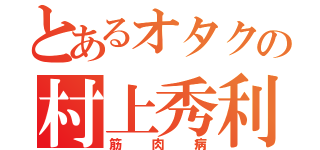 とあるオタクの村上秀利（筋肉病）