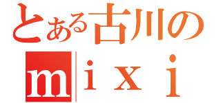 とある古川のｍｉｘｉ（）