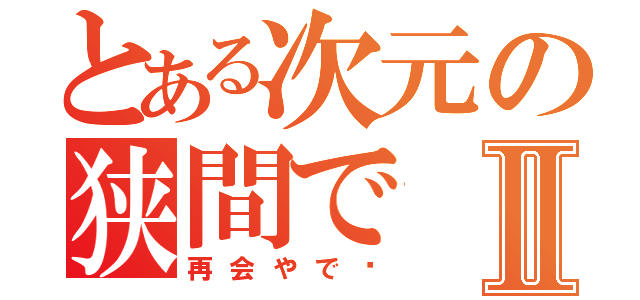 とある次元の狭間でⅡ（再会やで〜）