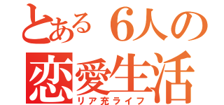 とある６人の恋愛生活（リア充ライフ）