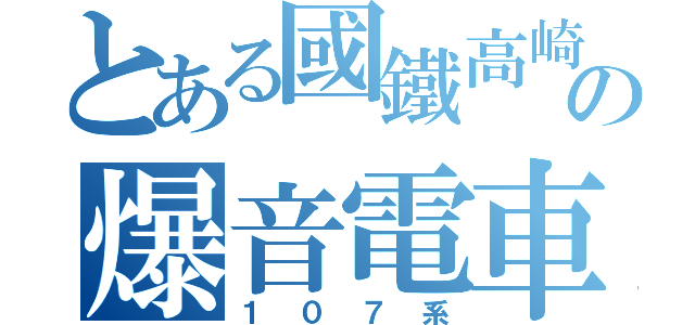 とある國鐵高崎の爆音電車（１０７系）