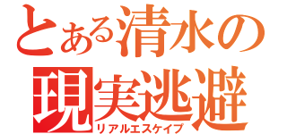 とある清水の現実逃避（リアルエスケイプ）