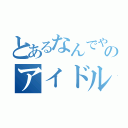 とあるなんでやねん、のアイドル（）