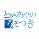 とあるあやのうそつき（）