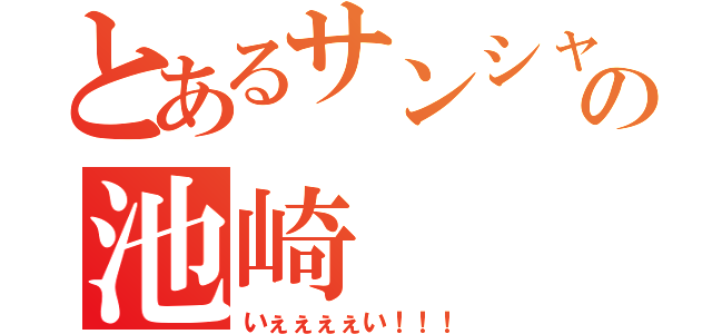 とあるサンシャインの池崎（いぇぇぇぇい！！！）