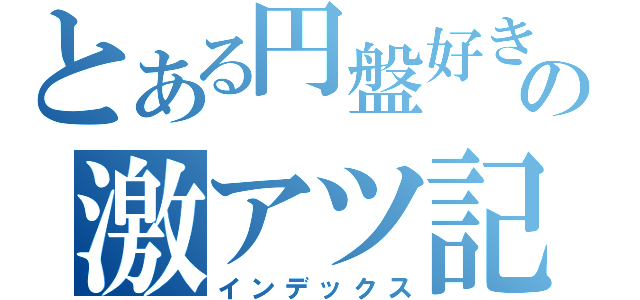 とある円盤好きの激アツ記録（インデックス）