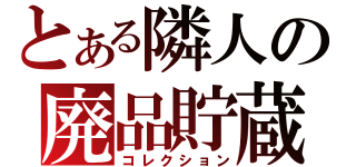 とある隣人の廃品貯蔵（コレクション）