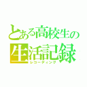 とある高校生の生活記録（レコーディング）