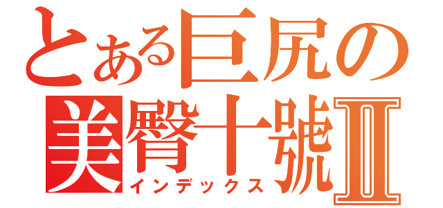 とある巨尻の美臀十號Ⅱ（インデックス）