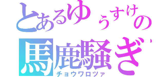 とあるゆぅすけの馬鹿騒ぎ（チョウワロツァ）