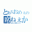 とあるおめぇの席ねぇから（おめぇの席ねぇから）