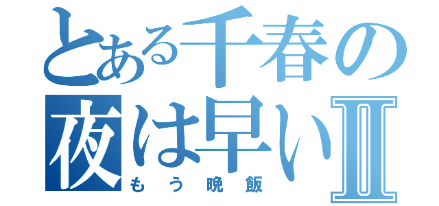 とある千春の夜は早いⅡ（もう晩飯）