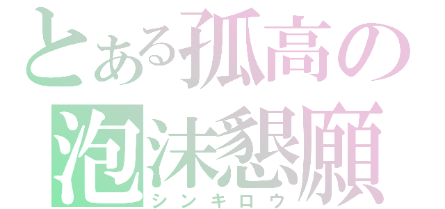 とある孤高の泡沫懇願（シンキロウ）