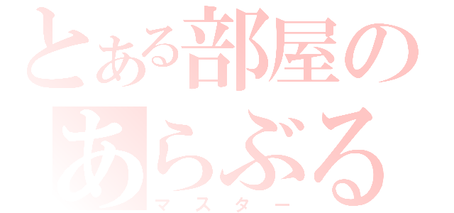 とある部屋のあらぶる（マスター）