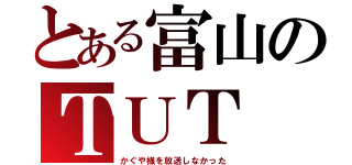 とある富山のＴＵＴ（かぐや様を放送しなかった）