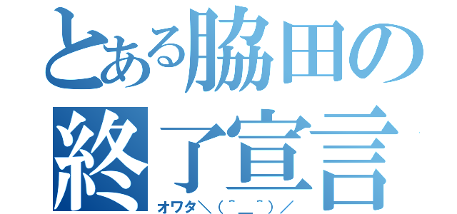 とある脇田の終了宣言（オワタ＼（＾＿＾）／）